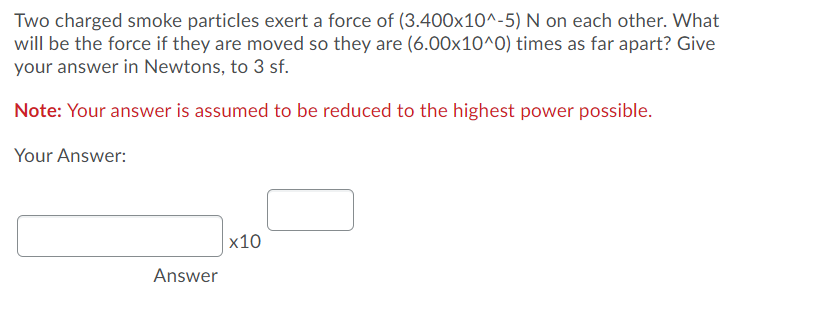 Two charged smoke particles exert a force of (3.400x10^-5) N on each other. What
will be the force if they are moved so they are (6.00x10^0) times as far apart? Give
your answer in Newtons, to 3 sf.
Note: Your answer is assumed to be reduced to the highest power possible.
Your Answer:
х10
Answer
