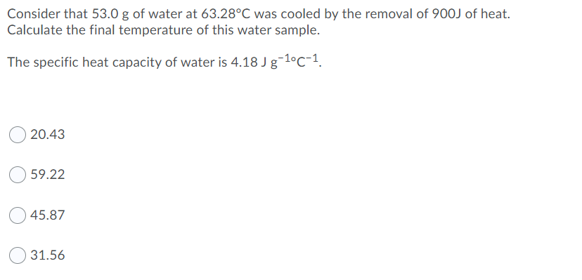 Consider that 53.0 g of water at 63.28°C was cooled by the removal of 900J of heat.
Calculate the final temperature of this water sample.
The specific heat capacity of water is 4.18 J g-1°c-1.
20.43
59.22
45.87
31.56
