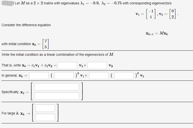 Let M be a 2 x 2 matrix with eigenvalues A1 = -0.9, A2 =-0.75 with corresponding eigenvectors
V1
V2
Consider the difference equation
Mx:
with initial condition xo
Write the initial condition as a linear combination of the eigenvectors of M.
That is, write xo = ¢¡V1 +C2V2
Vi+
V2
In general, X
Vi+
)* v2
Specifically, x2
For large k, Xk →
