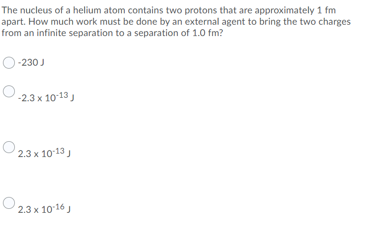 The nucleus of a helium atom contains two protons that are approximately 1 fm
apart. How much work must be done by an external agent to bring the two charges
from an infinite separation to a separation of 1.0 fm?
-230 J
-2.3 x 10-13 J
2.3 x 10-13 j
2.3 x 10-16 J
