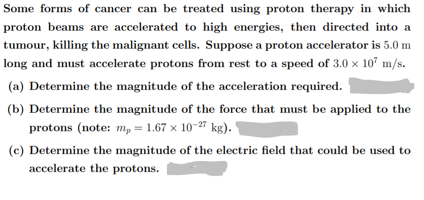 Some forms of cancer can be treated using proton therapy in which
proton beams are accelerated to high energies, then directed into a
tumour, killing the malignant cells. Suppose a proton accelerator is 5.0 m
long and must accelerate protons from rest to a speed of 3.0 × 10" m/s.
(a) Determine the magnitude of the acceleration required.
(b) Determine the magnitude of the force that must be applied to the
protons (note: m, = 1.67 × 10-27
kg).
(c) Determine the magnitude of the electric field that could be used to
accelerate the protons.
