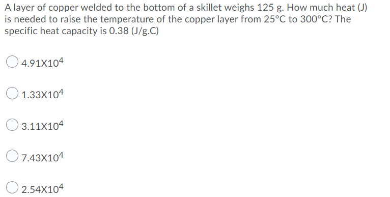 A layer of copper welded to the bottom of a skillet weighs 125 g. How much heat (J)
is needed to raise the temperature of the copper layer from 25°C to 300°C? The
specific heat capacity is 0.38 (J/g.C)
4.91X104
1.33X104
3.11X104
7.43X104
O 2.54X104
