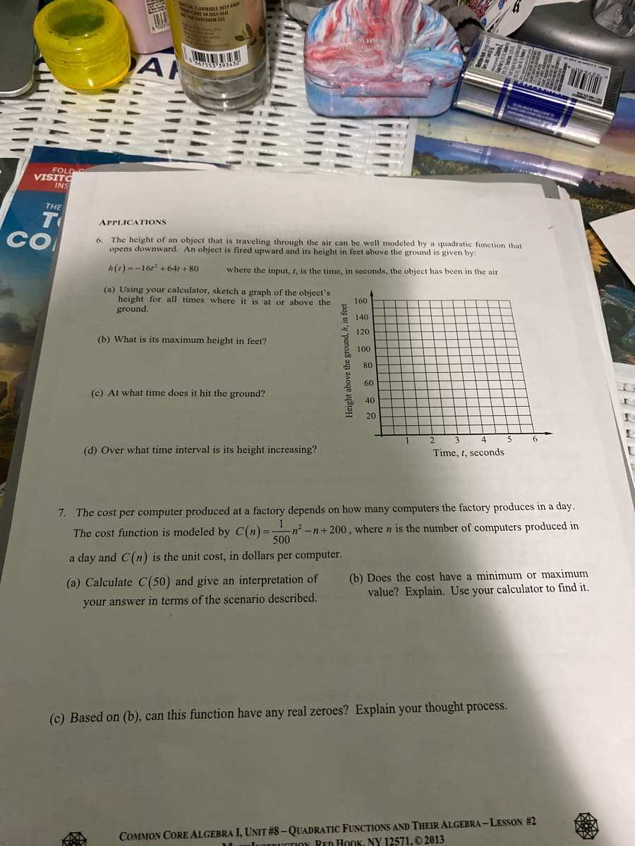 tano.LANMABLE KELP
N AMMALE IPAY
AMI DA HIGH AT
UNARM USE
Woka D
A
FOLD
VISITO
INS
THE
TO
APPLICATIONS
CO
The height of an object that is traveling through the air can be well modeled by a quadratic function that
opens downward. An object is fired upward and its height in feet above the ground is given by:
6.
h(1) =-161 + 641 + 80
where the input, t, is the time, in seconds, the object has been in the air
(a) Using your calculator, sketch a graph of the object's
height for all times where it is at or above the
ground.
160
140
120
(b) What is its maximum height in feet?
100
80
60
(c) At what time does it hit the ground?
40
20
2
3
4
6.
(d) Over what time interval is its height increasing?
Time, t, seconds
7. The cost per computer produced at a factory depends on how many computers the factory produces in a day.
n²-n+200 , where n is the number of computers produced in
500
1
The cost function is modeled by C(n) =-
a day and C(n) is the unit cost, in dollars per computer.
(b) Does the cost have a minimum or maximum
value? Explain. Use your calculator to find it.
(a) Calculate C(50) and give an interpretation of
your answer in terms of the scenario described.
(c) Based on (b), can this function have any real zeroes? Explain your thought process.
COMMON CORE ALGEBRA I, UNIT #8 – QUADRATIC FUNCTIONS AND THEIR ALGEBRA -LESSON #2
luTRUCTIONy RED HOOK, NY 12571. © 2013
Height above the ground, h, in feet
