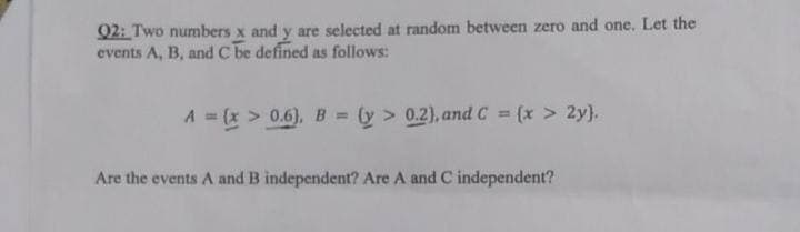 Q2: Two numbers x and y are selected at random between zero and one. Let the
events A, B, and C be defined as follows:
A = (x > 0.6), B = (y > 0.2), and C = (x > 2y).
Are the events A and B independent? Are A and C independent?