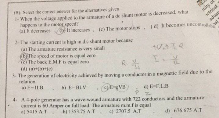 Mu
culty of
ectrical.
aduat
al 1
(B)- Select the correct answer for the alternatives given.
1- When the voltage applied to the armature of a de shunt motor is decreased, what
happens to the motor speed?
(a) It decreases. (b) It increases, (c) The motor stops, (d) It becomes uncontrollab
2- The starting current is high in d.c shunt motor because
(a) The armature resistance is small
very
(b) The speed of motor is equal zero
AVAIR
I-X2
(c) The back E.M.F is equal zero
R. v
(d) (a)+(b)+(c)
3- The generation of electricity achieved by moving a conductor in a magnetic field due to the
relation
a) E-ILB, b) E= BLV
c) E-qVB)
d) E-F.L.B
"
PZ
4- A 4-pole generator has a wave-wound armature with 722 conductors and the armature
current is 60 Amper on full load. The armature m.m.f is equal
b) 1353.75 A.T
a) 5415 A.T
c) 2707.5 A.T
d) 676.675 A.T
9