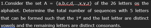 1. Consider the set A = {a,b,c,d,...,x,y,z} of the 26 letters os the
alphabet. Determine the total number of sequences with 5 letters
that can be formed such that the 1st and the last letter are distinct
vowels and the remaining letters are distinct consonants.