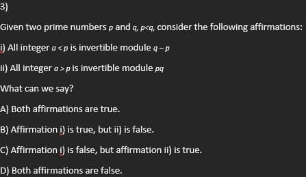 3)
Given two prime numbers p and q, p<a, consider the following affirmations:
i) All integer a<p is invertible module q-p
ii) All integer a > p is invertible module pq
What can we say?
A) Both affirmations are true.
B) Affirmation i) is true, but ii) is false.
C) Affirmation i) is false, but affirmation ii) is true.
D) Both affirmations are false.
