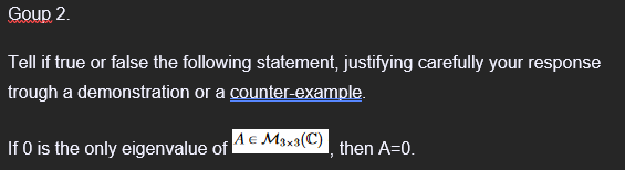 Goup 2.
Tell if true or false the following statement, justifying carefully your response
trough a demonstration or a counter-example.
If 0 is the only eigenvalue of A € M₁x3(C)
then A=0.