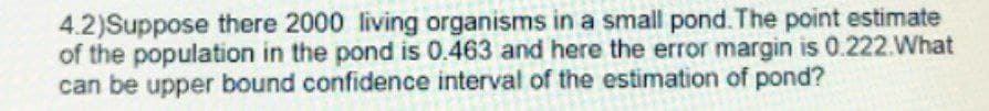 4.2)Suppose there 2000 living organisms in a small pond. The point estimate
of the population in the pond is 0.463 and here the error margin is 0.222. What
can be upper bound confidence interval of the estimation of pond?