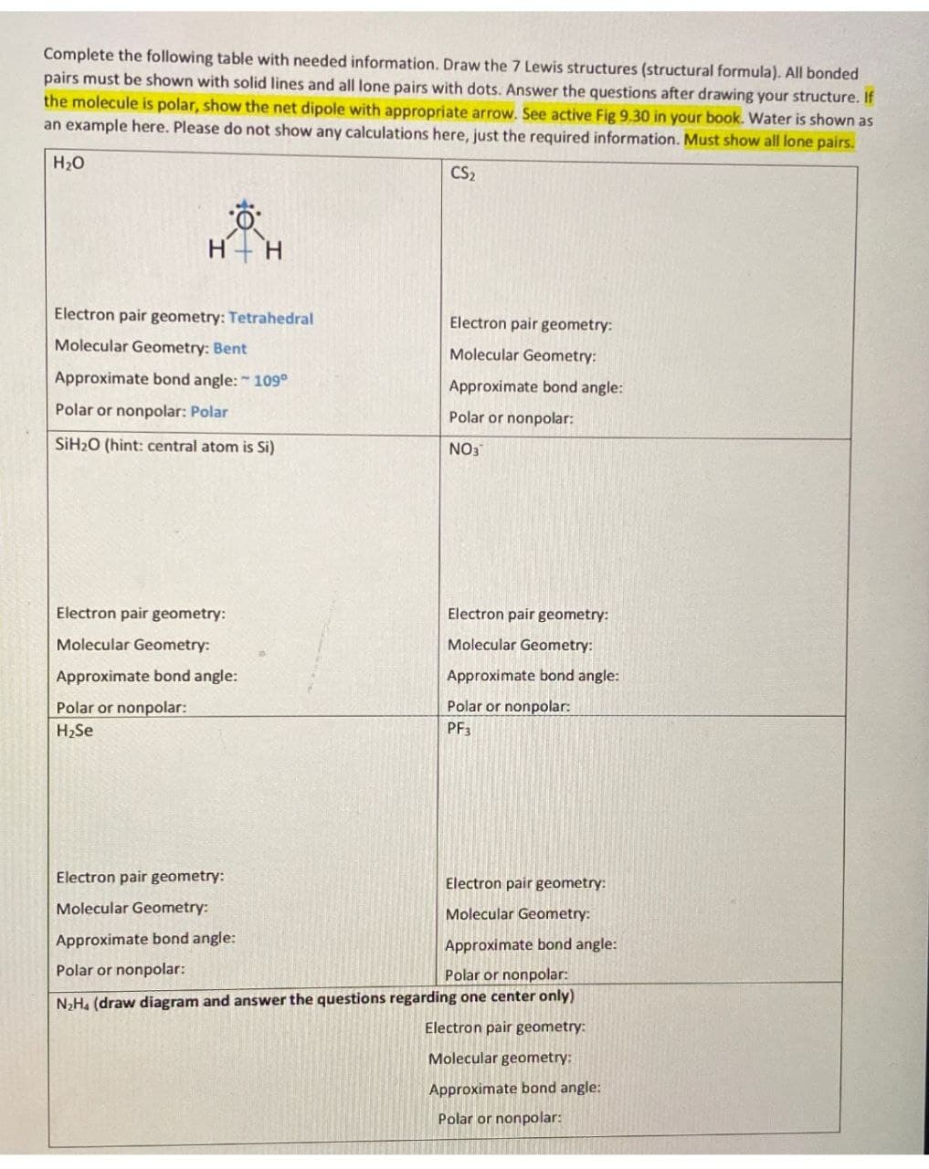 Complete the following table with needed information. Draw the 7 Lewis structures (structural formula). All bonded
pairs must be shown with solid lines and all lone pairs with dots. Answer the questions after drawing your structure. If
the molecule is polar, show the net dipole with appropriate arrow. See active Fig 9.30 in your book. Water is shown as
an example here. Please do not show any calculations here, just the required information. Must show all lone pairs.
H₂O
CS₂
Ö
Electron pair geometry: Tetrahedral
Molecular Geometry: Bent
Approximate bond angle: 109°
Polar or nonpolar: Polar
SiH₂O (hint: central atom is Si)
Electron pair geometry:
Molecular Geometry:
Approximate bond angle:
Polar or nonpolar:
H₂Se
Electron pair geometry:
Molecular Geometry:
Approximate bond angle:
Polar or nonpolar:
Electron pair geometry:
Molecular Geometry:
Approximate bond angle:
Polar or nonpolar:
NO3
Electron pair geometry:
Molecular Geometry:
Approximate bond angle:
Polar or nonpolar:
PF3
Electron pair geometry:
Molecular Geometry:
Approximate bond angle:
Polar or nonpolar:
N₂H₁ (draw diagram and answer the questions regarding one center only)
Electron pair geometry:
Molecular geometry:
Approximate bond angle:
Polar or nonpolar: