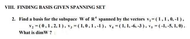 VIII. FINDING BASIS GIVEN SPANNING SET
2. Find a basis for the subspace W of R* spanned by the vectors v₁ = (1, 1, 0, -1),
V₂ = (0,1,2,1), V3 = (1,0,1,-1), V₁ = (1, 1, -6, -3), V₁ = ( -1, -5, 1, 0).
What is dimW?: