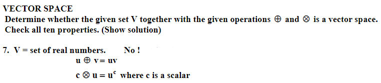 VECTOR SPACE
Determine whether the given set V together with the given operations and is a vector space.
Check all ten properties. (Show solution)
7. V = set of real numbers. No !
u v= uv
cu = u where c is a scalar