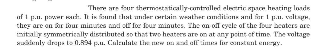 There are four thermostatically-controlled electric space heating loads
of 1 p.u. power each. It is found that under certain weather conditions and for 1 p.u. voltage,
they are on for four minutes and off for four minutes. The on-off cycle of the four heaters are
initially symmetrically distributed so that two heaters are on at any point of time. The voltage
suddenly drops to 0.894 p.u. Calculate the new on and off times for constant energy.