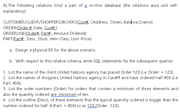 A) The following relations kind a part of a on-line database (the relations area unit self-
explanatory):
CUSTOMER/CLIENT/SHOPPERS/BUYERS(Cust#, CAddress, Ctown, Balance, Cname)
ORDER(Order.# Date, Cust#.)
ORDERLINE(Order#, Part#, Amount-Ordered)
PART(Part#., Desc, Stock, Item-Class, Unit -Price)
a. Design a physical ER for the above scenario.
b. With respect to this relative schema, write SQL statements for the subsequent queries:
1. List the name of the client United Nations agency has placed Order 123 (i.e. Order: = 123).
2. List the names of shoppers United Nations agency in Cardiff and have ordered half 456 (i.e.
Part. 456).
3. List the order numbers (Order) for orders that contain a minimum of three elements and
also the quantity ordered are minimum of ten.
4. List the outline (Desc), of these elements that the typical quantity ordered is bigger than the
number ordered for half .6 (Part. = 456) so as 123.(Order..123).
