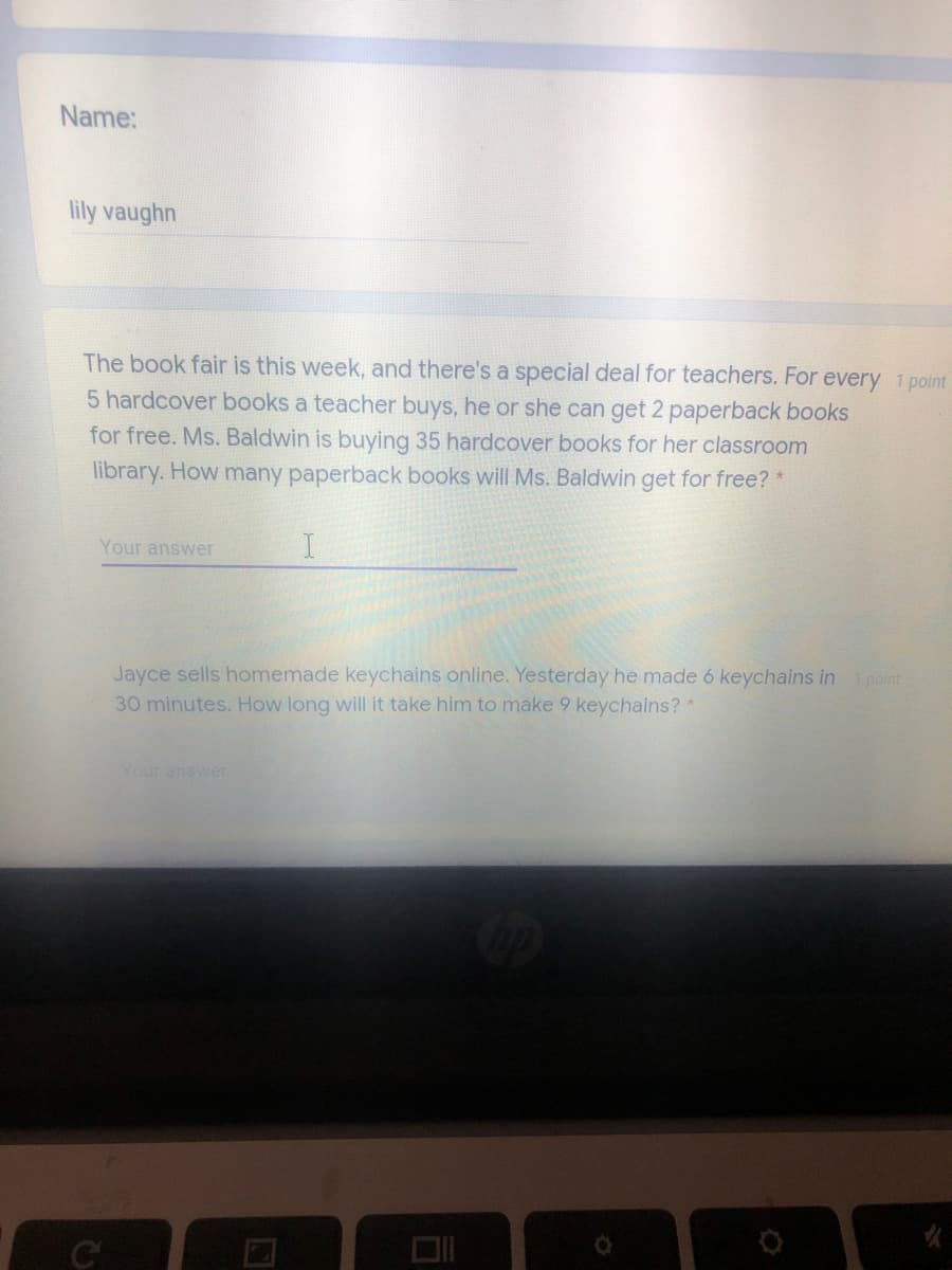 Name:
lily vaughn
The book fair is this week, and there's a special deal for teachers. For every 1 point
5 hardcover books a teacher buys, he or she can get 2 paperback books
for free. Ms. Baldwin is buying 35 hardcover books for her classroom
library. How many paperback books will Ms. Baldwin get for free? *
Your answer
Jayce sells homemade keychains online. Yesterday he made 6 keychains in point
30 minutes. How long will it take him to make 9 keychains? *
Your answer
C

