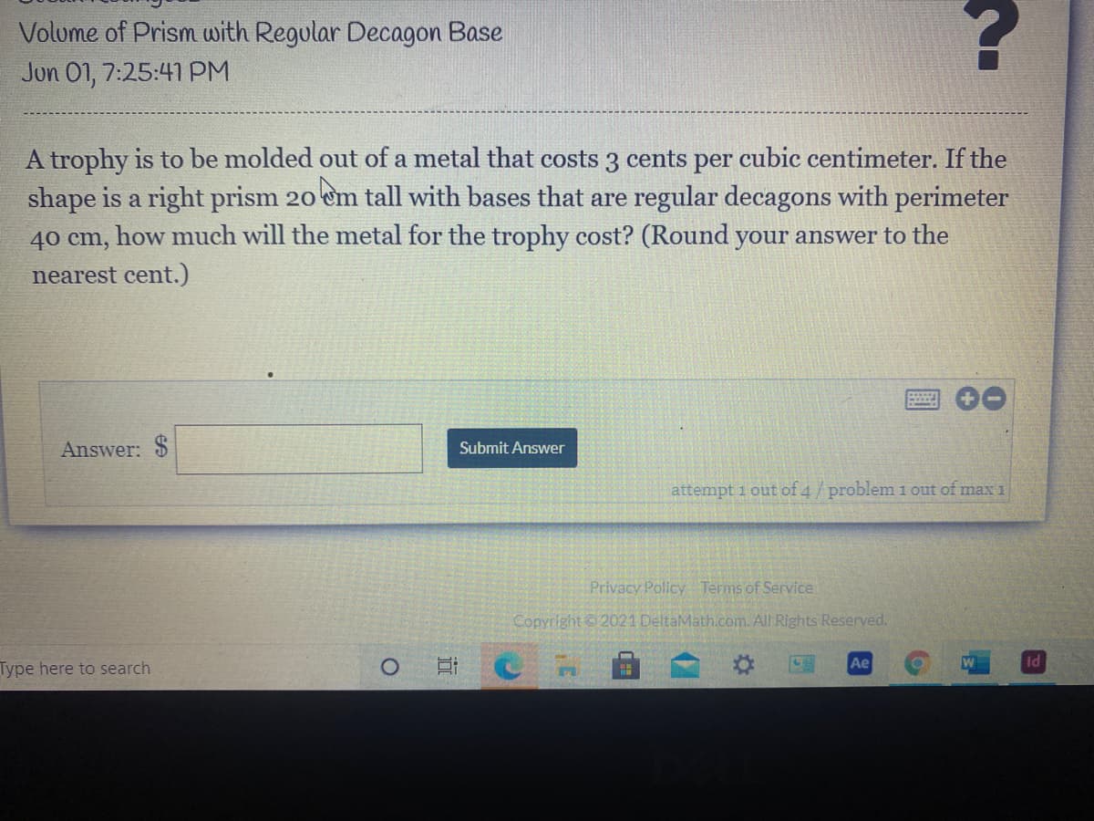 Volume of Prism with Regular Decagon Base
Jun 01, 7:25:41 PM
A trophy is to be molded out of a metal that costs 3 cents per cubic centimeter. If the
shape is a right prism 20 em tall with bases that are regular decagons with perimeter
40 cm, how much will the metal for the trophy cost? (Round your answer to the
nearest cent.)
Answer: $
Submit Answer
attempt 1 out of 4/problem 1 out of max 1
Privacy Policy Terms of Service
Copyright 2021 DeltaMath.com. All Rights Reserved.
Ae
Id
Type here to search
