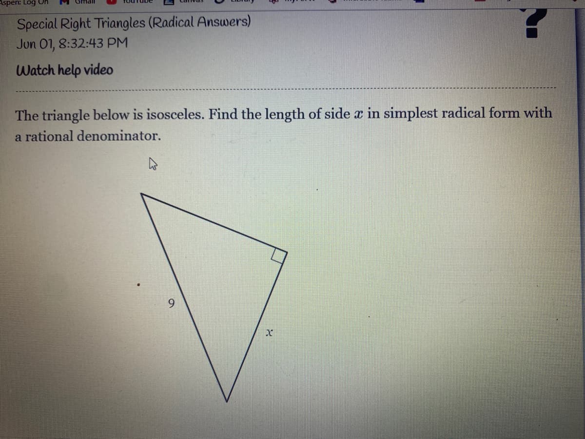 **Special Right Triangles (Radical Answers)**
*Jun 01, 8:32:43 PM*

### Watch help video

The triangle below is isosceles. Find the length of side \( x \) in simplest radical form with a rational denominator.

![Image of an isosceles right triangle with side lengths labeled.](URL-to-image)

In the diagram, an isosceles right triangle is shown. One leg of the triangle is labeled with a length of 9 units, and the other leg is labeled \( x \).

To solve for \( x \), use the properties of 45-45-90 triangles, where the legs are congruent, and the hypotenuse is \( x\sqrt{2} \).