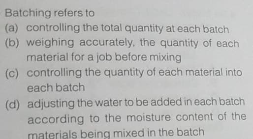 Batching refers to
(a) controlling the total quantity at each batch
(b) weighing accurately, the quantity of each
material for a job before mixing
(c) controlling the quantity of each material into
each batch
(d) adjusting the water to be added in each batch
according to the moisture content of the
materials being mixed in the batch
