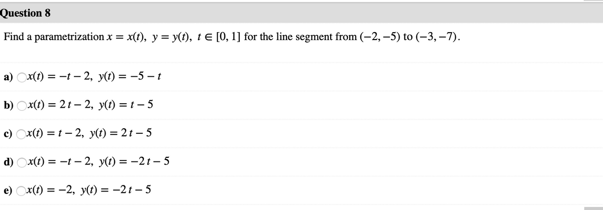 Question 8
Find a parametrization x =
x(t), y = y(t), t E [0, 1] for the line segment from (-2, –5) to (–3, -7).
a) Ox(1) = -t – 2, y(t) = -5 –t
b) Ox(t) = 2t – 2, y(t) = t – 5
c) Ox(t) = t – 2, y(t) = 2 t – 5
d) Ox(t) = -t –- 2, y(t) = -2t – 5
e) Ox(t) = -2, y(t) = –2t – 5
