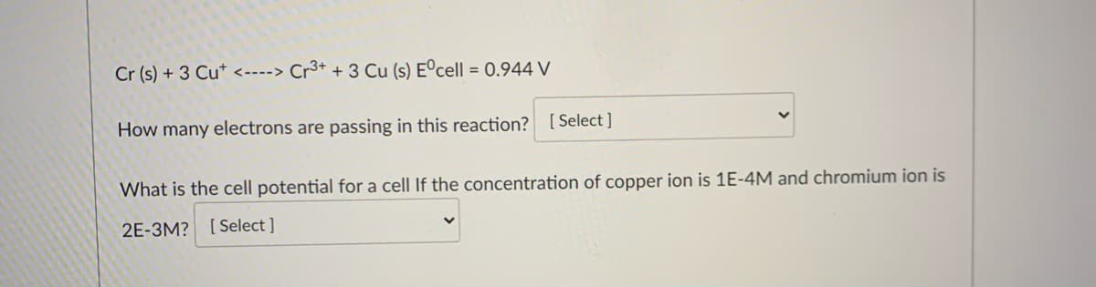 Cr (s) + 3 Cu* <----> Cr³+ + 3 Cu (s) Eºcell = 0.944 V
How many electrons are passing in this reaction? [ Select ]
What is the cell potential for a cell If the concentration of copper ion is 1E-4M and chromium ion is
2E-3M? [Select ]
