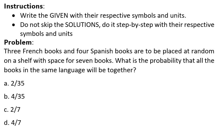 Instructions:
• Write the GIVEN with their respective symbols and units.
Do not skip the SOLUTIONS, do it step-by-step with their respective
symbols and units
Problem:
Three French books and four Spanish books are to be placed at random
on a shelf with space for seven books. What is the probability that all the
books in the same language will be together?
а. 2/35
b. 4/35
с. 2/7
d. 4/7
