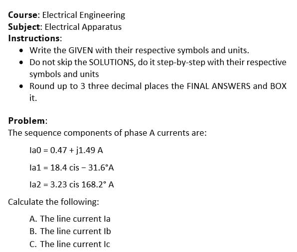 Course: Electrical Engineering
Subject: Electrical Apparatus
Instructions:
• Write the GIVEN with their respective symbols and units.
• Do not skip the SOLUTIONS, do it step-by-step with their respective
symbols and units
• Round up to 3 three decimal places the FINAL ANSWERS and BOX
it.
Problem:
The sequence components of phase A currents are:
la0 = 0.47 + j1.49 A
la1 = 18.4 cis - 31.6°A
la2 = 3.23 cis 168.2° A
%3D
Calculate the following:
A. The line current la
B. The line current Ib
C. The line current Ic
