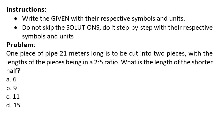 Instructions:
• Write the GIVEN with their respective symbols and units.
• Do not skip the SOLUTIONS, do it step-by-step with their respective
symbols and units
Problem:
One piece of pipe 21 meters long is to be cut into two pieces, with the
lengths of the pieces being in a 2:5 ratio. What is the length of the shorter
half?
а. 6
b. 9
С. 11
d. 15
