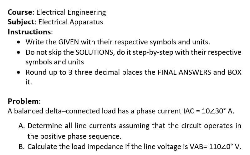 Course: Electrical Engineering
Subject: Electrical Apparatus
Instructions:
• Write the GIVEN with their respective symbols and units.
• Do not skip the SOLUTIONS, do it step-by-step with their respective
symbols and units
• Round up to 3 three decimal places the FINAL ANSWERS and BOX
it.
Problem:
A balanced delta-connected load has a phase current IAC = 10430° A.
A. Determine all line currents assuming that the circuit operates in
the positive phase sequence.
B. Calculate the load impedance if the line voltage is VAB= 11020° V.
