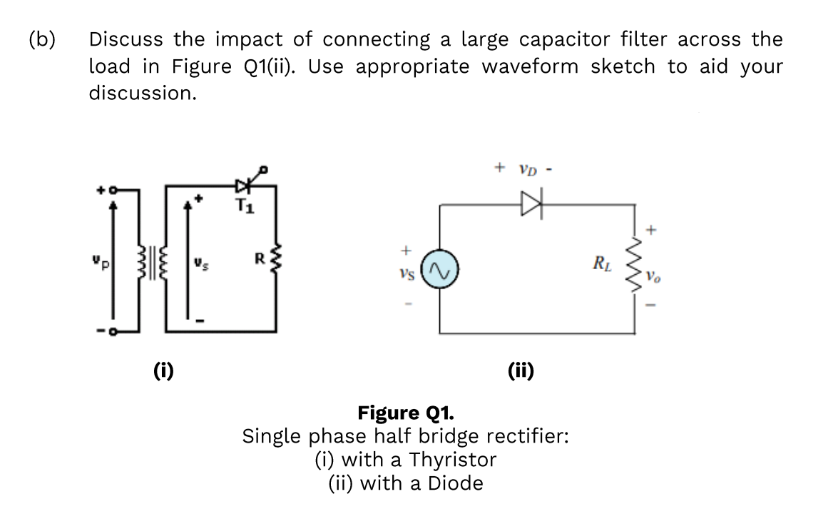 (b)
Discuss the impact of connecting a large capacitor filter across the
load in Figure Q1(ii). Use appropriate waveform sketch to aid your
discussion.
+ Vp -
Us
R2
RL
Vs (
(i)
(ii)
Figure Q1.
Single phase half bridge rectifier:
(i) with a Thyristor
(ii) with a Diode
