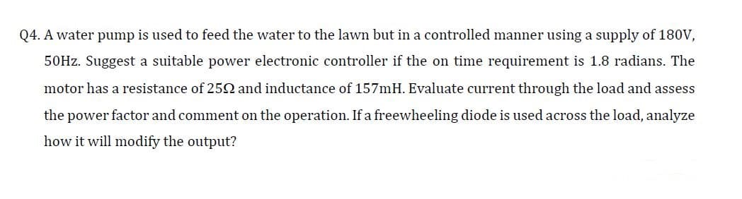 Q4. A water pump is used to feed the water to the lawn but in a controlled manner using a supply of 180V,
50HZ. Suggest a suitable power electronic controller if the on time requirement is 1.8 radians. The
motor has a resistance of 25N and inductance of 157mH. Evaluate current through the load and assess
the power factor and comment on the operation. If a freewheeling diode is used across the load, analyze
how it will modify the output?
