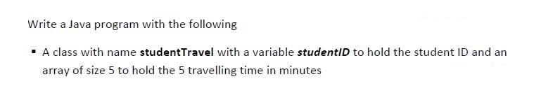 Write a Java program with the following
· A class with name studentTravel with a variable studentID to hold the student ID and an
array of size 5 to hold the 5 travelling time in minutes
