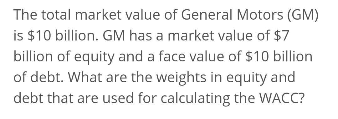 The total market value of General Motors (GM)
is $10 billion. GM has a market value of $7
billion of equity and a face value of $10 billion
of debt. What are the weights in equity and
debt that are used for calculating the WACC?
