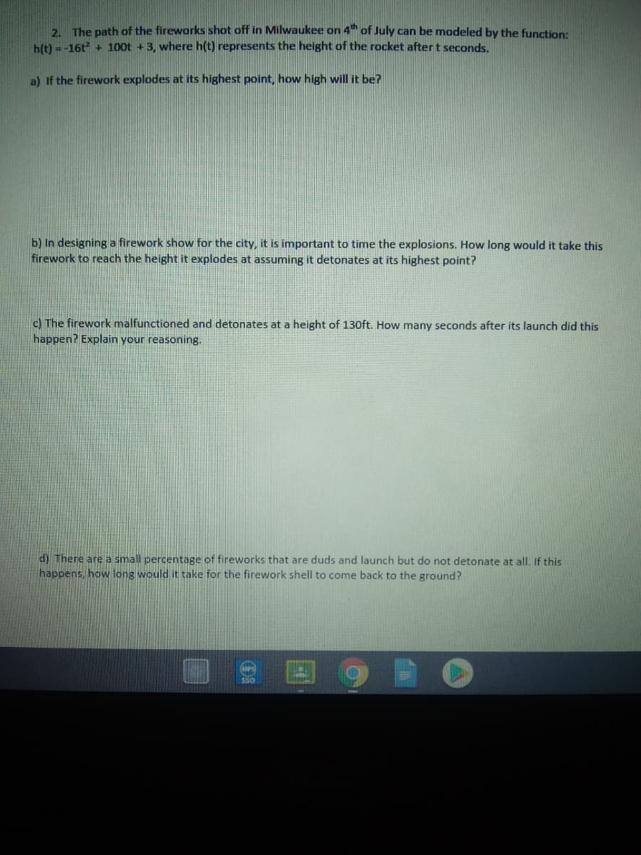 2 The path of the fireworks shot off in Milwaukee on 4" of July can be modeled by the function:
h(t) = -16t + 1o0t + 3, where h(t) represents the height of the rocket after t seconds.
a) If the firework explodes at its highest point, how high will it be?
b) In designing a firework show for the city, it is important to time the explosions. How long would it take this
firework to reach the height it explodes at assuming it detonates at its highest point?
c) The firework malfunctioned and detonates at a height of 130ft. How many seconds after its launch did this
happen? Explain your reasoning.
d) There are a small percentage of fireworks that are duds and launch but do not detonate at all. If this
happens, how long would it take for the firework shell to come back to the ground?

