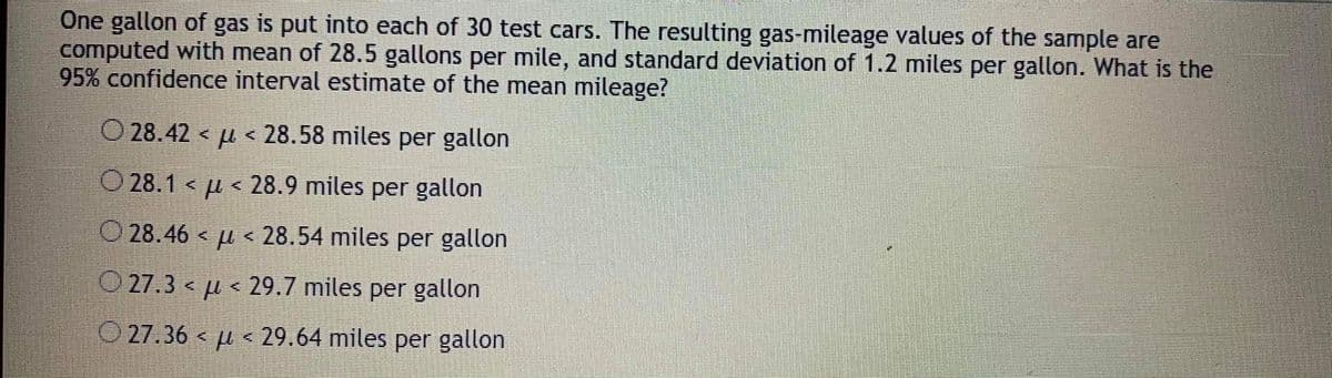 One gallon of gas is put into each of 30 test cars. The resulting gas-mileage values of the sample are
computed with mean of 28.5 gallons per mile, and standard deviation of 1.2 miles per gallon. What is the
95% confidence interval estimate of the mean mileage?
O 28.42 < µ < 28.58 miles per gallon
O 28.1 < µ < 28.9 miles per gallon
O 28.46 < µ < 28.54 miles per gallon
O 27.3 < µ < 29.7 miles per gallon
O 27.36 < µ < 29.64 miles per gallon
