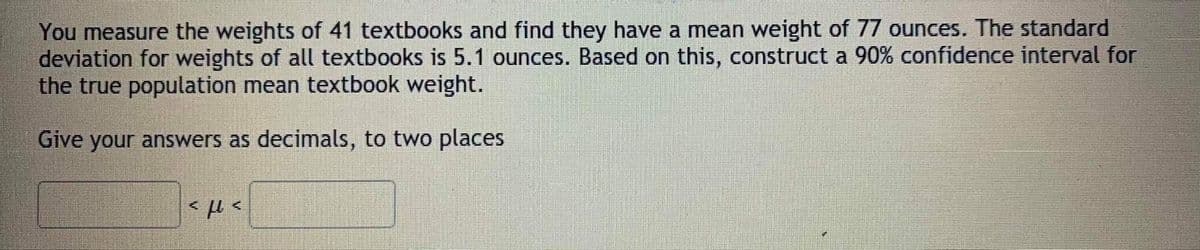 You measure the weights of 41 textbooks and find they have a mean weight of 77 ounces. The standard
deviation for weights of all textbooks is 5.1 ounces. Based on this, construct a 90% confidence interval for
the true population mean textbook weight.
Give your answers as decimals, to two places
