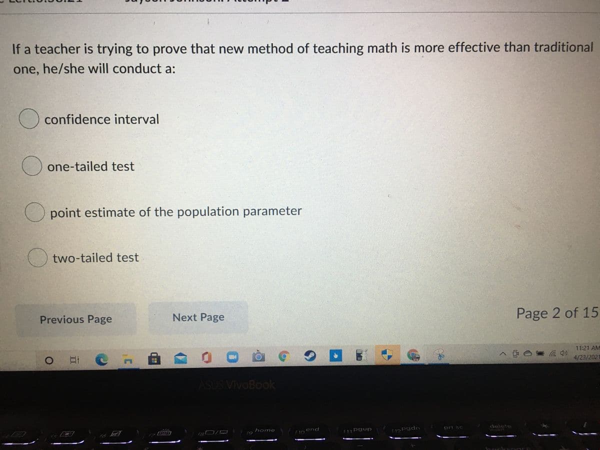 If a teacher is trying to prove that new method of teaching math is more effective than traditional
one, he/she will conduct a:
() confidence interval
one-tailed test
(O point estimate of the population parameter
two-tailed test
Next Page
Page 2 of 15
Previous Page
11:21 AM
へ00r
口i C n
4/23/2021
ASUS VivoBook
end
prt sc
delete
insert
home
f9
f11 Pgup
fispgdn
國
OL
