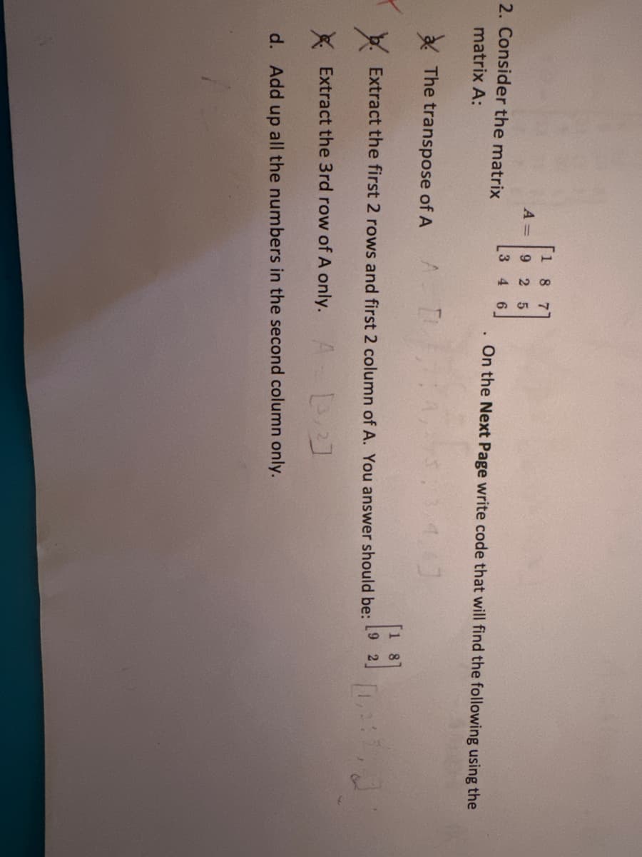 2. Consider the matrix
matrix A:
A =
The transpose of A
[18 7
925
3 4
A
6
TI
On the Next Page write code that will find the following using the
3.4.6]
Extract the first 2 rows and first 2 column of A. You answer should be:
Extract the 3rd row of A only. A [32]
d. Add up all the numbers in the second column only.
02:2, J