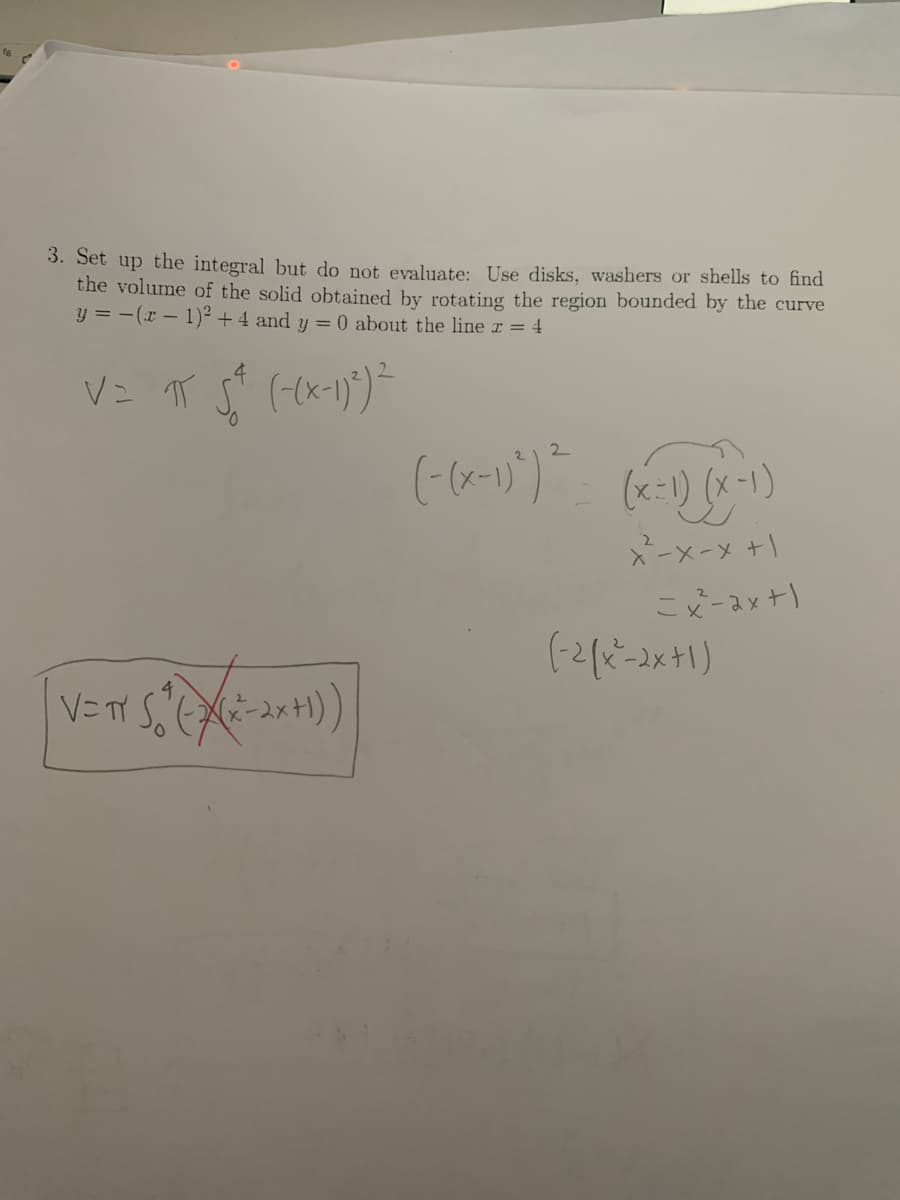 3. Set up the integral but do not evaluate: Use disks, washers or shells to find
the volume of the solid obtained by rotating the region bounded by the curve
y = −(x − 1)² + 4 and y = 0 about the line x = 4
V = π 5² (-(x-1)²) ²
V=TY 5*(((x²=-2x+1))
(-(x-1)^)² = (x-1) (x-1)
x²-x-x+1
2
=x²-ax+1
(-2(x²-2x+1)