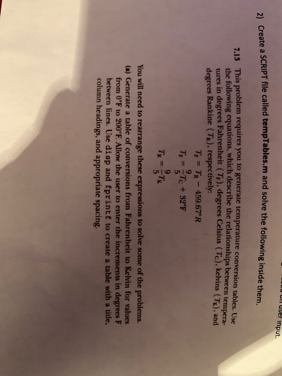 U O user input.
2) Create a SCRIPT file called tempTables.m and solve the following inside them.
7.13
This problem requires you to generate temperature conversion tables. Use
the following equations, which describe the relationships between tempera-
tures in degrees Fahrenheit (TF), degrees Celsius (Tc), kelvins (Tk), and
degrees Rankine (TR), respectively:
TF = TR-459.67°R
9
TF = ==Tc+32°F
5
9
TR = TK
5
You will need to rearrange these expressions to solve some of the problems.
(a) Generate a table of conversions from Fahrenheit to Kelvin for values
from 0°F to 200°F. Allow the user to enter the increments in degrees F
between lines. Use disp and fprintf to create a table with a title,
column headings, and appropriate spacing.