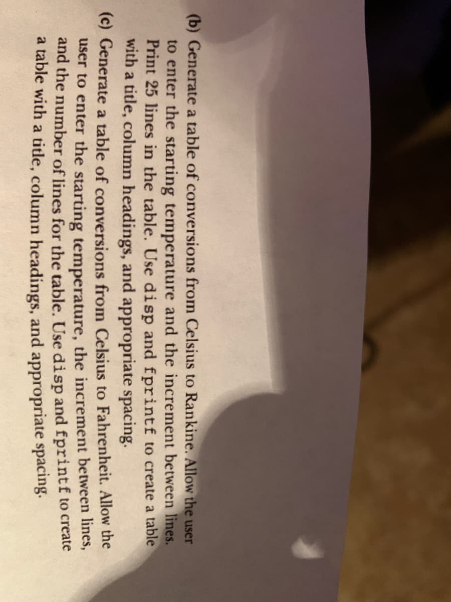 (b) Generate a table of conversions from Celsius to Rankine. Allow the user
to enter the starting temperature and the increment between lines.
Print 25 lines in the table. Use disp and fprintf to create a table
with a title, column headings, and appropriate spacing.
(c) Generate a table of conversions from Celsius to Fahrenheit. Allow the
user to enter the starting temperature, the increment between lines,
and the number of lines for the table. Use disp and fprintf to create
a table with a title, column headings, and appropriate spacing.