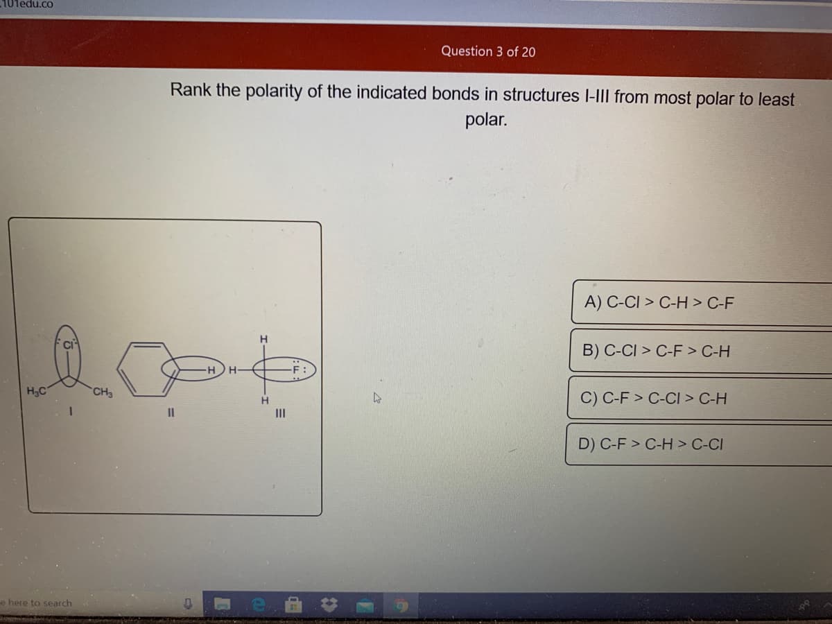 101edu.co
Question 3 of 20
Rank the polarity of the indicated bonds in structures I-III from most polar to least
polar.
A) C-CI > C-H > C-F
H
CI
B) C-CI > C-F > C-H
H3C
CH3
C) C-F > C-CI > C-H
II
II
D) C-F > C-H > C-CI
e here to search
