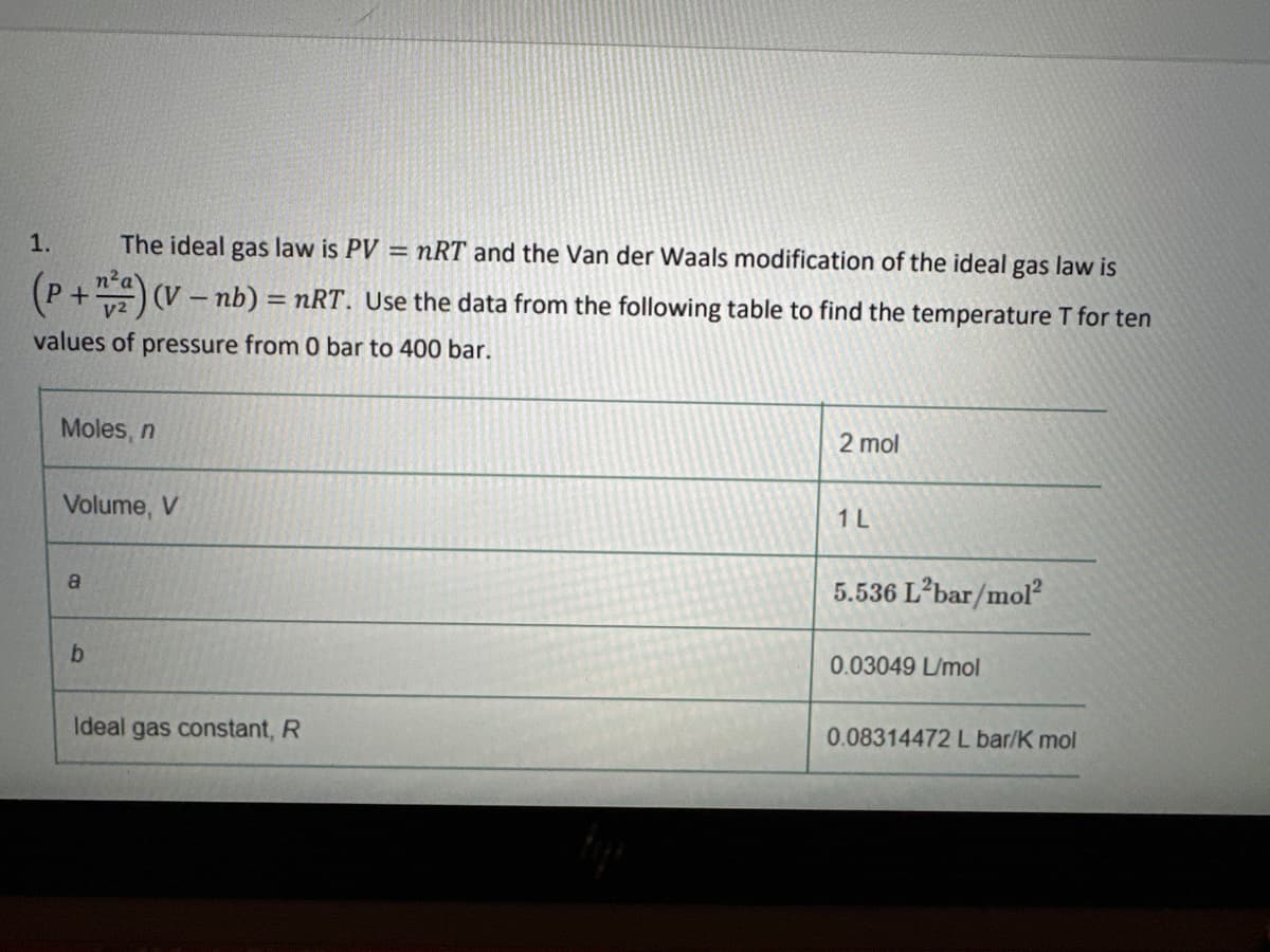 1.
The ideal gas law is PV = nRT and the Van der Waals modification of the ideal gas law is
(P+ + ²) (V - nb) = nRT. Use the data from the following table to find the temperature T for ten
values of pressure from 0 bar to 400 bar.
Moles, n
Volume, V
a
b
Ideal gas constant, R
2 mol
1 L
5.536 L²bar/mol²
0.03049 L/mol
0.08314472 L bar/K mol