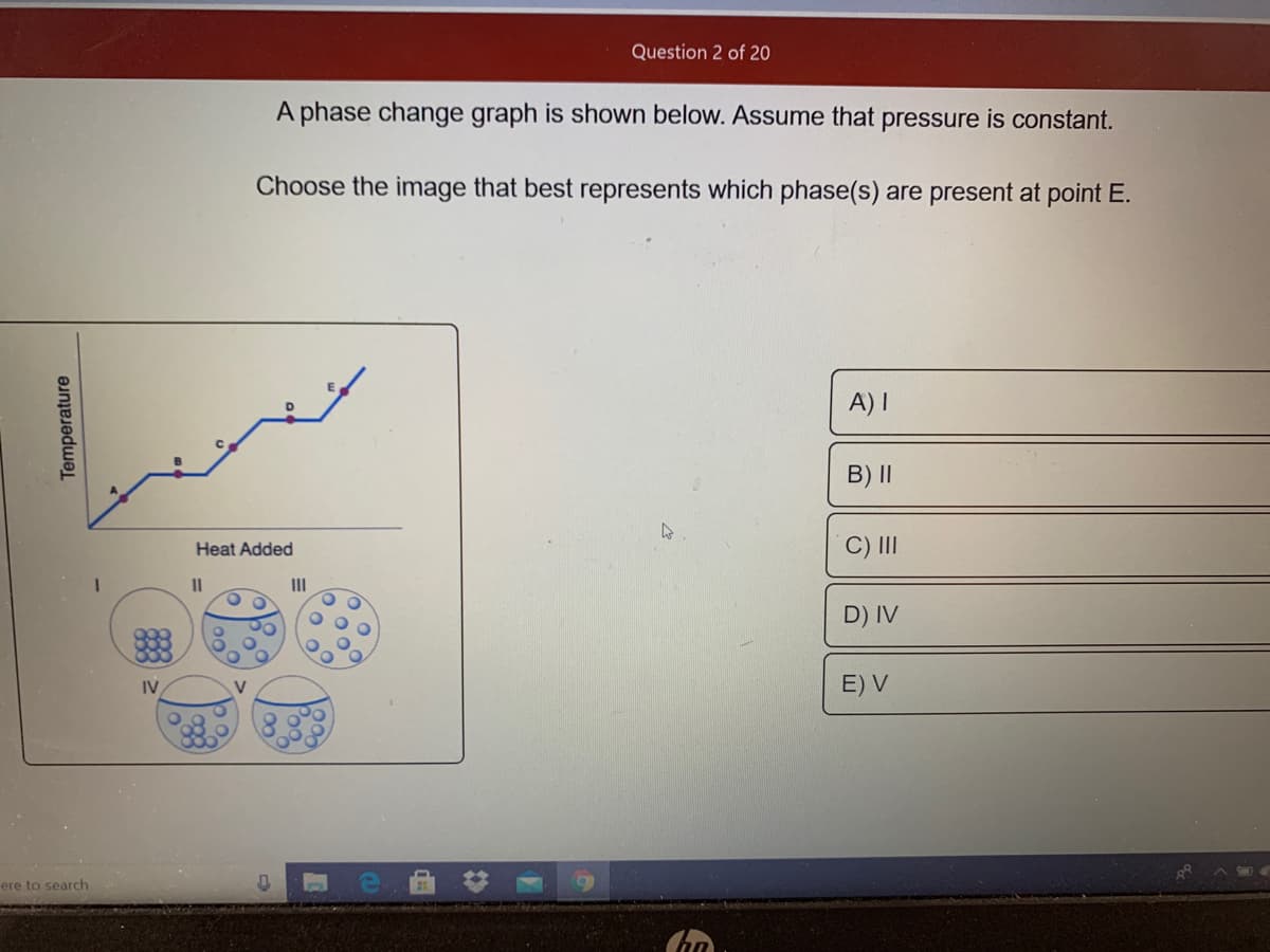 Question 2 of 20
A phase change graph is shown below. Assume that pressure is constant.
Choose the image that best represents which phase(s) are present at point E.
A) I
B) ||
C) II
Heat Added
II
II
D) IV
IV
E) V
V
ere to search
Temperature
Poo.
