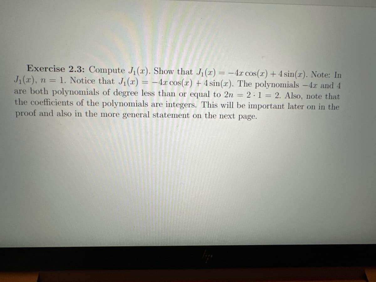 Exercise 2.3: Compute J₁(r). Show that J₁(x) = -4x cos(x) + 4 sin(x). Note: In
J₁(x), n = 1. Notice that J₁(x) = -4x cos(x) + 4 sin(x). The polynomials -4r and 4
are both polynomials of degree less than or equal to 2n = 2:1 = 2. Also, note that
the coefficients of the polynomials are integers. This will be important later on in the
proof and also in the more general statement on the next page.