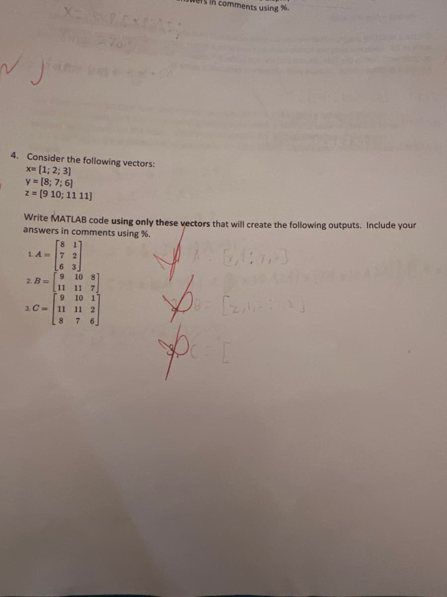 X=XEXFAS
4. Consider the following vectors:
x= [1; 2; 3]
y = [8; 7; 6]
z = [9 10; 11 11]
Write MATLAB code using only these vectors that will create the following outputs. Include your
swers in comments using %.
[(7)
6.
8
1. A = 7 2
6 3
9 10 8
2. B=
1918
3. C= 11
in comments using %.
11 7
10 1
11 2
76
4241
[2/2]