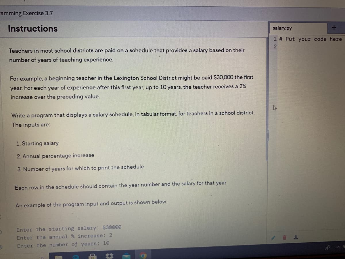 ramming Exercise 3.7
Instructions
salary.py
1 # Put your code here
Teachers in most school districts are paid on a schedule that provides a salary based on their
number of years of teaching experience.
For example, a beginning teacher in the Lexington School District might be paid $30,000 the first
year. For each year of experience after this first year, up to 10 years, the teacher receives a 2%
increase over the preceding value.
Write a program that displays a salary schedule, in tabular format, for teachers in a school district.
The inputs are:
1. Starting salary
2. Annual percentage increase
3. Number of years for which to print the schedule
Each row in the schedule should contain the year number and the salary for that year
An example of the program input and output is shown below:
Enter the starting salary: $30000
Enter the annual % increase: 2
Enter the number of years: 10
