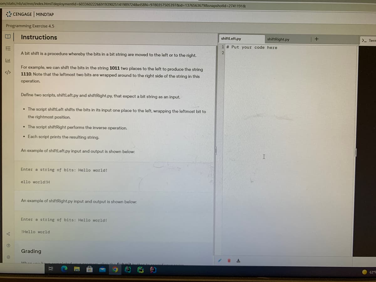 com/static/nb/ui/evo/index.html?deploymentld=6033602226691939025141989724&elSBN=9780357505397&id=1376563679&snapshotld%3D2741191&
* CENGAGE MINDTAP
Programming Exercise 4.5
Instructions
shiftLeft.py
shiftRight.py
>- Term
1 # Put your code here
A bit shift is a procedure whereby the bits in a bit string are moved to the left or to the right.
2
Lalal
For example, we can shift the bits in the string 1011 two places to the left to produce the string
</>
1110. Note that the leftmost two bits are wrapped around to the right side of the string in this
operation.
Define two scripts, shiftLeft.py and shiftRight.py, that expect a bit string as an input.
• The script shiftLeft shifts the bits in its input one place to the left, wrapping the leftmost bit to
the rightmost position.
• The script shiftRight performs the inverse operation.
• Each script prints the resulting string.
An example of shiftLeft.py input and output is shown below:
Enter a string of bits: Hello world!
ello world!H
An example of shiftRight.py input and output is shown below:
Enter a string of bits: Hello world!
!Hello world
Grading
包
63 F
