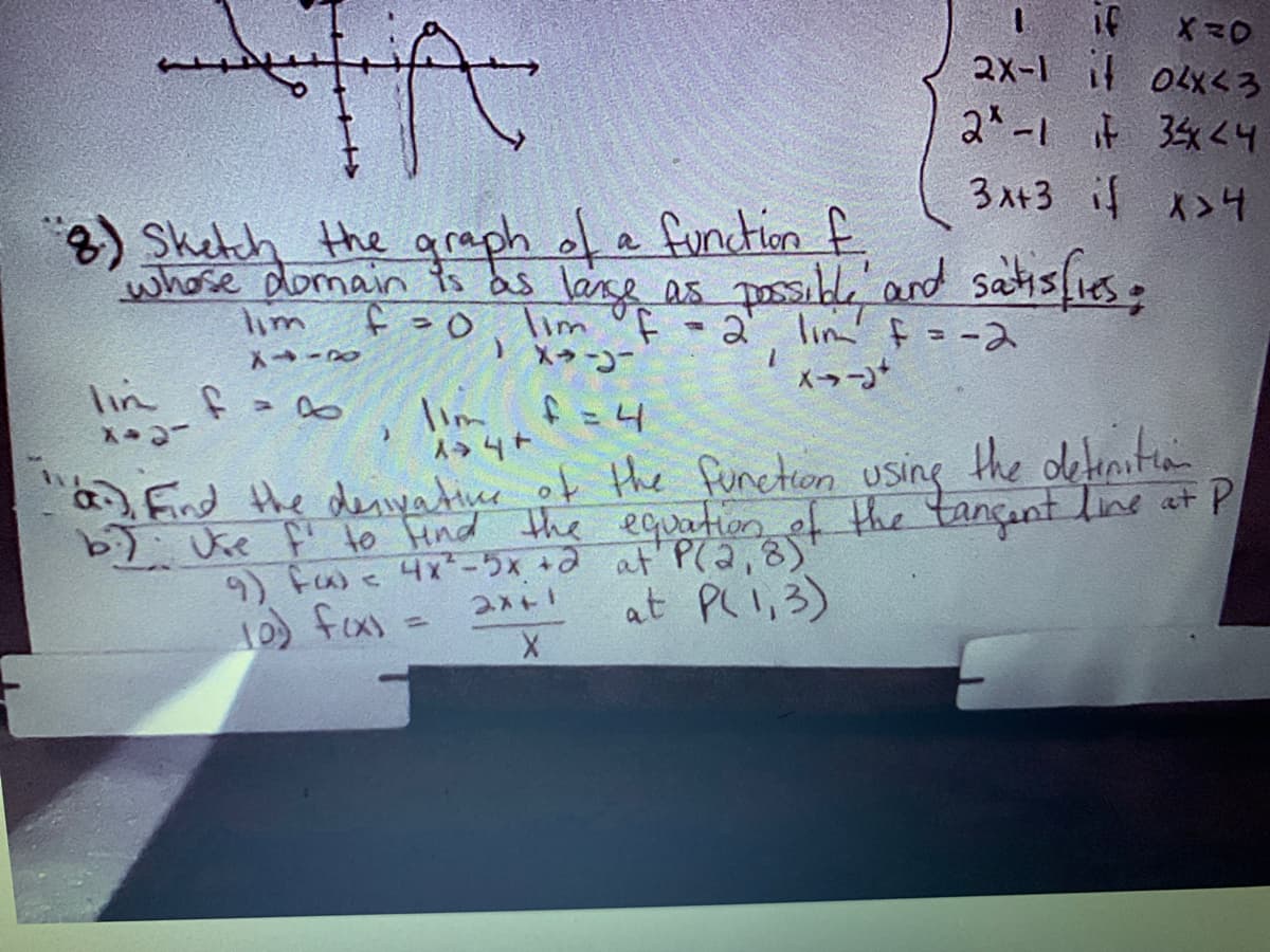 I if
2X-1 04xくろ
2-1 F 34くH
3入+3 >4
)Shetch the qraph of a fundtion f
whose domain ts as lanse as posbl'and satislies.
Tim of
メラコ
lim
2 lin f= -ス
lin f
lim f=4
人→4+
Fnd the dei r of the function using the detenitian
b7 Uke fi to Hnd the equation of the tançant line at P
9) Fw< 4x-5x +a at' P(a,8)
1 fas =
.
at Pl I,3)
