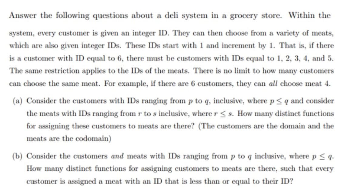 Answer the following questions about a deli system in a grocery store. Within the
system, every customer is given an integer ID. They can then choose from a variety of meats,
which are also given integer IDs. These IDs start with 1 and increment by 1. That is, if there
is a customer with ID equal to 6, there must be customers with IDs equal to 1, 2, 3, 4, and 5.
The same restriction applies to the IDs of the meats. There is no limit to how many customers
can choose the same meat. For example, if there are 6 customers, they can all choose meat 4.
(a) Consider the customers with IDs ranging from p to q, inclusive, where p< q and consider
the meats with IDs ranging from r to s inclusive, where r < s. How many distinct functions
for assigning these customers to meats are there? (The customers are the domain and the
meats are the codomain)
(b) Consider the customers and meats with IDs ranging from p to q inclusive, where p < q.
How many distinct functions for assigning customers to meats are there, such that every
customer is assigned a meat with an ID that is less than or equal to their ID?
