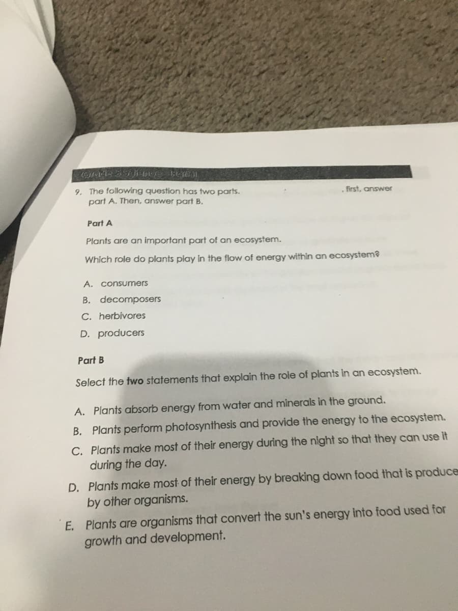 9. The following question has two parts.
part A. Then, answer part B.
first, answer
Part A
Plants are an important part of an ecosystem.
Which role do plants play in the flow of energy within an ecosystem?
A. consumers
B. decomposers
C. herbivores
D. producers
Part B
Select the two statements that explain the role of plants in an ecosystem.
A. Plants absorb energy from water and minerals in the ground.
B. Plants perform photosynthesis and provide the energy to the ecosystem.
C. Plants make most of their energy during the night so that they can use it
during the day.
D. Plants make most of their energy by breaking down food that is produce
by other organisms.
E. Plants are organisms that convert the sun's energy into food used for
growth and development.
